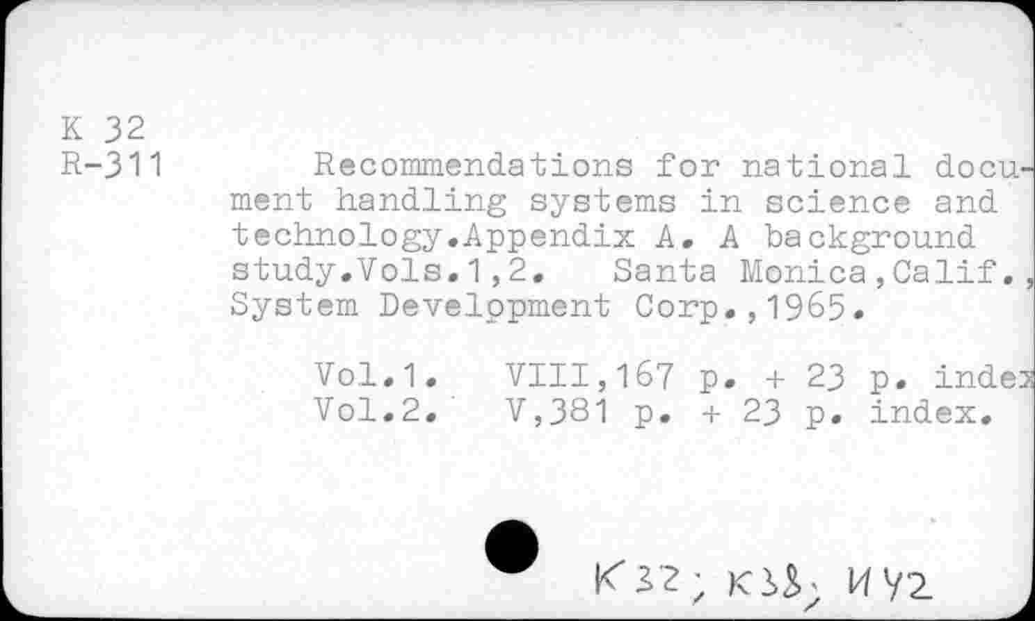 ﻿K 32
R-311	Recommendations for national docu-
ment handling systems in science and technology.Appendix A. A background study.Vols.1,2. Santa Monica,Calif., System Development Corp.,1965.
Vol.1.	VIII,167 p. + 23 p. indes
Vol.2.	V,381 p. + 23 p. index.
K 32; KiS; HVz